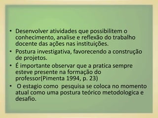 • Desenvolver atividades que possibilitem o 
conhecimento, analise e reflexão do trabalho 
docente das ações nas instituições. 
• Postura investigativa, favorecendo a construção 
de projetos. 
• É importante observar que a pratica sempre 
esteve presente na formação do 
professor(Pimenta 1994, p. 23) 
• O estagio como pesquisa se coloca no momento 
atual como uma postura teórico metodologica e 
desafio. 
 