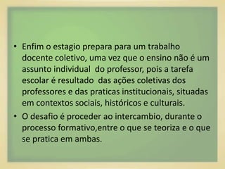 • Enfim o estagio prepara para um trabalho 
docente coletivo, uma vez que o ensino não é um 
assunto individual do professor, pois a tarefa 
escolar é resultado das ações coletivas dos 
professores e das praticas institucionais, situadas 
em contextos sociais, históricos e culturais. 
• O desafio é proceder ao intercambio, durante o 
processo formativo,entre o que se teoriza e o que 
se pratica em ambas. 
 