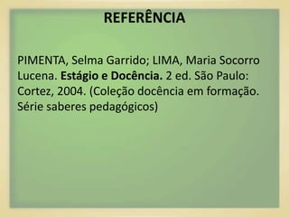 REFERÊNCIA 
PIMENTA, Selma Garrido; LIMA, Maria Socorro 
Lucena. Estágio e Docência. 2 ed. São Paulo: 
Cortez, 2004. (Coleção docência em formação. 
Série saberes pedagógicos) 
