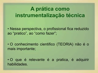 A prática como 
instrumentalização técnica 
• Nessa perspectiva, o profissional fica reduzido 
ao “pratico”, ao “como fazer”; 
• O conhecimento cientifico (TEORIA) não é o 
mais importante; 
• O que é relevante é a pratica, é adquirir 
habilidades. 
 