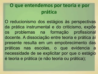 O que entendemos por teoria e por 
prática 
O reducionismo dos estágios às perspectivas 
da prática instrumental e do criticismo, expõe 
os problemas na formação profissional 
docente. A dissociação entre teoria e prática aí 
presente resulta em um empobrecimento das 
práticas nas escolas, o que evidencia a 
necessidade de se explicitar por que o estágio 
é teoria e prática (e não teoria ou prática); 
 