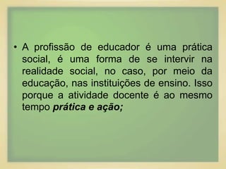• A profissão de educador é uma prática 
social, é uma forma de se intervir na 
realidade social, no caso, por meio da 
educação, nas instituições de ensino. Isso 
porque a atividade docente é ao mesmo 
tempo prática e ação; 
 