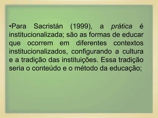 •Para Sacristán (1999), a prática é 
institucionalizada; são as formas de educar 
que ocorrem em diferentes contextos 
institucionalizados, configurando a cultura 
e a tradição das instituições. Essa tradição 
seria o conteúdo e o método da educação; 
 