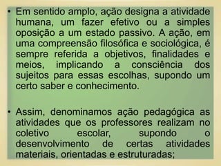 • Em sentido amplo, ação designa a atividade 
humana, um fazer efetivo ou a simples 
oposição a um estado passivo. A ação, em 
uma compreensão filosófica e sociológica, é 
sempre referida a objetivos, finalidades e 
meios, implicando a consciência dos 
sujeitos para essas escolhas, supondo um 
certo saber e conhecimento. 
• Assim, denominamos ação pedagógica as 
atividades que os professores realizam no 
coletivo escolar, supondo o 
desenvolvimento de certas atividades 
materiais, orientadas e estruturadas; 
 