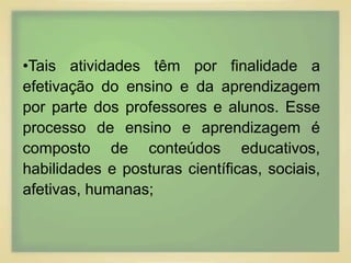 •Tais atividades têm por finalidade a 
efetivação do ensino e da aprendizagem 
por parte dos professores e alunos. Esse 
processo de ensino e aprendizagem é 
composto de conteúdos educativos, 
habilidades e posturas científicas, sociais, 
afetivas, humanas; 
 