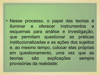 • Nesse processo, o papel das teorias é 
iluminar e oferecer instrumentos e 
esquemas para análise e investigação, 
que permitam questionar as práticas 
institucionalizadas e as ações dos sujeitos 
e, ao mesmo tempo, colocar elas próprias 
em questionamento, uma vez que as 
teorias são explicações sempre 
provisórias da realidade; 
 