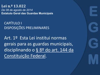 CAPÍTULO I
DISPOSIÇÕES PRELIMINARES
Art. 1º Esta Lei institui normas
gerais para as guardas municipais,
disciplinando o § 8º do art. 144 da
Constituição Federal.
E
G
G
M
Lei n.º 13.022
De 08 de agosto de 2014
Estatuto Geral das Guardas Municipais
 