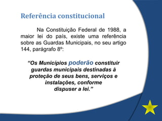 Referência constitucional
Na Constituição Federal de 1988, a
maior lei do país, existe uma referência
sobre as Guardas Municipais, no seu artigo
144, parágrafo 8º:
“Os Municípios poderão constituir
guardas municipais destinadas à
proteção de seus bens, serviços e
instalações, conforme
dispuser a lei.”
 