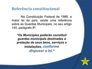 Referência constitucional
Na Constituição Federal de 1988, a
maior lei do país, existe uma referência
sobre as Guardas Municipais, no seu artigo
144, parágrafo 8º:
“Os Municípios poderão constituir
guardas municipais destinadas à
proteção de seus bens, serviços e
instalações, conforme
dispuser a lei.”
 