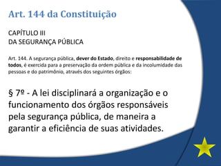 Art. 144 da Constituição
CAPÍTULO III
DA SEGURANÇA PÚBLICA
Art. 144. A segurança pública, dever do Estado, direito e responsabilidade de
todos, é exercida para a preservação da ordem pública e da incolumidade das
pessoas e do patrimônio, através dos seguintes órgãos:
§ 7º - A lei disciplinará a organização e o
funcionamento dos órgãos responsáveis
pela segurança pública, de maneira a
garantir a eficiência de suas atividades.
 