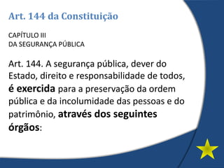 Art. 144 da Constituição
CAPÍTULO III
DA SEGURANÇA PÚBLICA
Art. 144. A segurança pública, dever do
Estado, direito e responsabilidade de todos,
é exercida para a preservação da ordem
pública e da incolumidade das pessoas e do
patrimônio, através dos seguintes
órgãos:
 