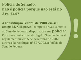 Polícia do Senado,
não é polícia porque não está no
Art. 144?
A Constituição Federal de 1988, em seu
artigo 52, XIII, prevê: “compete privativamente
ao Senado Federal... dispor sobre sua polícia”.
Com base nesta previsão legal o Senado Federal
regulamentou, em 5 de dezembro de 2002,
através da resolução nº 59/2002, a Polícia do
Senado Federal.
 