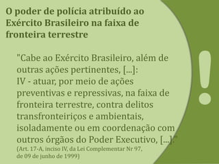 O poder de polícia atribuído ao
Exército Brasileiro na faixa de
fronteira terrestre
"Cabe ao Exército Brasileiro, além de
outras ações pertinentes, [...]:
IV - atuar, por meio de ações
preventivas e repressivas, na faixa de
fronteira terrestre, contra delitos
transfronteiriços e ambientais,
isoladamente ou em coordenação com
outros órgãos do Poder Executivo, [...]."
(Art. 17-A, inciso IV, da Lei Complementar Nr 97,
de 09 de junho de 1999)
 