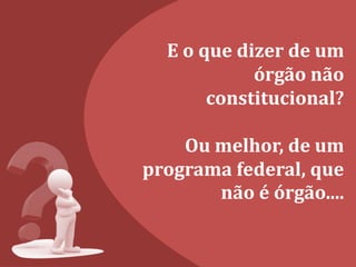 E o que dizer de um
órgão não
constitucional?
Ou melhor, de um
programa federal, que
não é órgão....
 