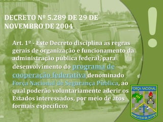 DECRETO Nº 5.289 DE 29 DE
NOVEMBRO DE 2004.
Art. 1º - Este Decreto disciplina as regras
gerais de organização e funcionamento da
administração pública federal, para
desenvolvimento do programa de
cooperação federativa denominado
Força Nacional de Segurança Pública, ao
qual poderão voluntariamente aderir os
Estados interessados, por meio de atos
formais específicos
 