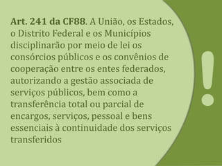 Art. 241 da CF88. A União, os Estados,
o Distrito Federal e os Municípios
disciplinarão por meio de lei os
consórcios públicos e os convênios de
cooperação entre os entes federados,
autorizando a gestão associada de
serviços públicos, bem como a
transferência total ou parcial de
encargos, serviços, pessoal e bens
essenciais à continuidade dos serviços
transferidos
 