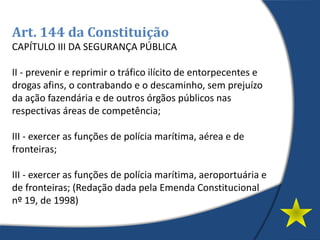 Art. 144 da Constituição
CAPÍTULO III DA SEGURANÇA PÚBLICA
II - prevenir e reprimir o tráfico ilícito de entorpecentes e
drogas afins, o contrabando e o descaminho, sem prejuízo
da ação fazendária e de outros órgãos públicos nas
respectivas áreas de competência;
III - exercer as funções de polícia marítima, aérea e de
fronteiras;
III - exercer as funções de polícia marítima, aeroportuária e
de fronteiras; (Redação dada pela Emenda Constitucional
nº 19, de 1998)
 