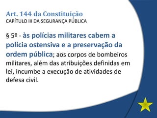 Art. 144 da Constituição
CAPÍTULO III DA SEGURANÇA PÚBLICA
§ 5º - às polícias militares cabem a
polícia ostensiva e a preservação da
ordem pública; aos corpos de bombeiros
militares, além das atribuições definidas em
lei, incumbe a execução de atividades de
defesa civil.
 