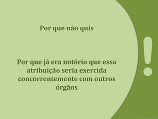 Por que não quis
Por que já era notório que essa
atribuição seria exercida
concorrentemente com outros
órgãos
 