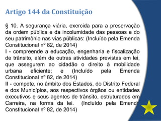 Artigo 144 da Constituição
§ 10. A segurança viária, exercida para a preservação
da ordem pública e da incolumidade das pessoas e do
seu patrimônio nas vias públicas: (Incluído pela Emenda
Constitucional nº 82, de 2014)
I - compreende a educação, engenharia e fiscalização
de trânsito, além de outras atividades previstas em lei,
que assegurem ao cidadão o direito à mobilidade
urbana eficiente; e (Incluído pela Emenda
Constitucional nº 82, de 2014)
II - compete, no âmbito dos Estados, do Distrito Federal
e dos Municípios, aos respectivos órgãos ou entidades
executivos e seus agentes de trânsito, estruturados em
Carreira, na forma da lei. (Incluído pela Emenda
Constitucional nº 82, de 2014)
 
