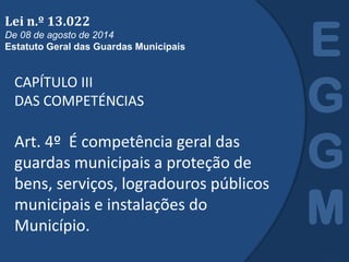 CAPÍTULO III
DAS COMPETÉNCIAS
Art. 4º É competência geral das
guardas municipais a proteção de
bens, serviços, logradouros públicos
municipais e instalações do
Município.
E
G
G
M
Lei n.º 13.022
De 08 de agosto de 2014
Estatuto Geral das Guardas Municipais
 