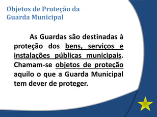 As Guardas são destinadas à
proteção dos bens, serviços e
instalações públicas municipais.
Chamam-se objetos de proteção
aquilo o que a Guarda Municipal
tem dever de proteger.
Objetos de Proteção da
Guarda Municipal
 