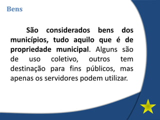 São considerados bens dos
municípios, tudo aquilo que é de
propriedade municipal. Alguns são
de uso coletivo, outros tem
destinação para fins públicos, mas
apenas os servidores podem utilizar.
Bens
 