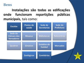 Instalações são todas as edificações
onde funcionam repartições públicas
municipais, tais como:
Bens
Escolas
Postos de
saúde
Sede de
Secretarias
Sede da
Prefeitura
Sede da
Câmara dos
Vereadores
Museus Bibliotecas Telecentros
Quadras Ginásios
Estádios de
futebol
Mercados
Zoológicos Cemitérios
 