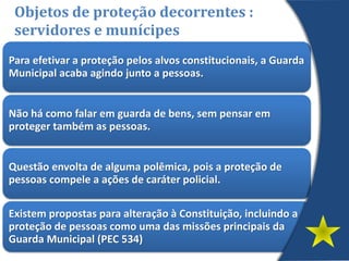 Para efetivar a proteção pelos alvos constitucionais, a Guarda
Municipal acaba agindo junto a pessoas.
Não há como falar em guarda de bens, sem pensar em
proteger também as pessoas.
Questão envolta de alguma polêmica, pois a proteção de
pessoas compele a ações de caráter policial.
Existem propostas para alteração à Constituição, incluindo a
proteção de pessoas como uma das missões principais da
Guarda Municipal (PEC 534)
Objetos de proteção decorrentes :
servidores e munícipes
 