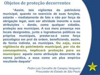 Objetos de proteção decorrentes
“Assim, tais vigilantes do patrimônio
municipal, quando no exercício de suas funções,
estarão – mediatamente de fato e não por força de
obrigação legal, sem ser atividade inerente a suas
atribuições – dando, como qualquer cidadão,
proteção aos munícipes. A sua mera presença nos
locais designados, junto a logradouros públicos ou
próprios municipais, prestar-se-á como força
psicológica em prol da ordem, beneficiando, assim,
de forma indireta, os munícipes. Ou seja, essa
vigilância do patrimônio municipal, por via de
consequência, implicará proteção para os
munícipes: aquela como atribuição decorrente da
norma jurídica, a essa como um plus empírico
resultante daquela”
Pedro Luiz Carvalho de Campos Vergueiro
Procurador do Estado de São Paulo
 