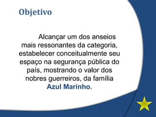 Objetivo
Alcançar um dos anseios
mais ressonantes da categoria,
estabelecer conceitualmente seu
espaço na segurança pública do
país, mostrando o valor dos
nobres guerreiros, da família
Azul Marinho.
 