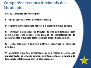Art. 30. Compete aos Municípios:
I - legislar sobre assuntos de interesse local;
II - suplementar a legislação federal e a estadual no que couber;
III - instituir e arrecadar os tributos de sua competência, bem
como aplicar suas rendas, sem prejuízo da obrigatoriedade de
prestar contas e publicar balancetes nos prazos fixados em lei;
IV - criar, organizar e suprimir distritos, observada a legislação
estadual;
V - organizar e prestar, diretamente ou sob regime de concessão
ou permissão, os serviços públicos de interesse local, incluído o de
transporte coletivo, que tem caráter essencial;
Competências constitucionais dos
Municípios
 