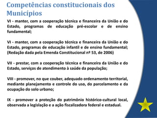 VI - manter, com a cooperação técnica e financeira da União e do
Estado, programas de educação pré-escolar e de ensino
fundamental;
VI - manter, com a cooperação técnica e financeira da União e do
Estado, programas de educação infantil e de ensino fundamental;
(Redação dada pela Emenda Constitucional nº 53, de 2006)
VII - prestar, com a cooperação técnica e financeira da União e do
Estado, serviços de atendimento à saúde da população;
VIII - promover, no que couber, adequado ordenamento territorial,
mediante planejamento e controle do uso, do parcelamento e da
ocupação do solo urbano;
IX - promover a proteção do patrimônio histórico-cultural local,
observada a legislação e a ação fiscalizadora federal e estadual.
Competências constitucionais dos
Municípios
 