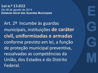 Art. 2º Incumbe às guardas
municipais, instituições de caráter
civil, uniformizadas e armadas
conforme previsto em lei, a função
de proteção municipal preventiva,
ressalvadas as competências da
União, dos Estados e do Distrito
Federal.
E
G
G
M
Lei n.º 13.022
De 08 de agosto de 2014
Estatuto Geral das Guardas Municipais
 