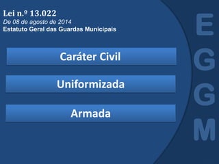 Caráter Civil
E
G
G
M
Lei n.º 13.022
De 08 de agosto de 2014
Estatuto Geral das Guardas Municipais
Uniformizada
Armada
 
