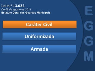 Caráter Civil
E
G
G
M
Lei n.º 13.022
De 08 de agosto de 2014
Estatuto Geral das Guardas Municipais
Uniformizada
Armada
 