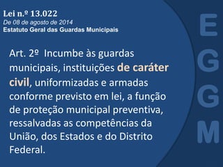 Art. 2º Incumbe às guardas
municipais, instituições de caráter
civil, uniformizadas e armadas
conforme previsto em lei, a função
de proteção municipal preventiva,
ressalvadas as competências da
União, dos Estados e do Distrito
Federal.
E
G
G
M
Lei n.º 13.022
De 08 de agosto de 2014
Estatuto Geral das Guardas Municipais
 