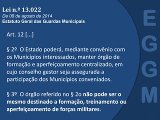 Art. 12 [...]
§ 2º O Estado poderá, mediante convênio com
os Municípios interessados, manter órgão de
formação e aperfeiçoamento centralizado, em
cujo conselho gestor seja assegurada a
participação dos Municípios conveniados.
§ 3º O órgão referido no § 2o não pode ser o
mesmo destinado a formação, treinamento ou
aperfeiçoamento de forças militares.
E
G
G
M
Lei n.º 13.022
De 08 de agosto de 2014
Estatuto Geral das Guardas Municipais
 