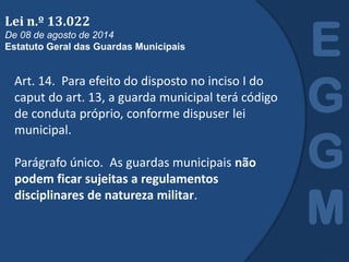 Art. 14. Para efeito do disposto no inciso I do
caput do art. 13, a guarda municipal terá código
de conduta próprio, conforme dispuser lei
municipal.
Parágrafo único. As guardas municipais não
podem ficar sujeitas a regulamentos
disciplinares de natureza militar.
E
G
G
M
Lei n.º 13.022
De 08 de agosto de 2014
Estatuto Geral das Guardas Municipais
 