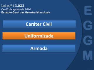 Caráter Civil
E
G
G
M
Lei n.º 13.022
De 08 de agosto de 2014
Estatuto Geral das Guardas Municipais
Uniformizada
Armada
 