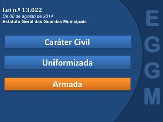 Caráter Civil
E
G
G
M
Lei n.º 13.022
De 08 de agosto de 2014
Estatuto Geral das Guardas Municipais
Uniformizada
Armada
 