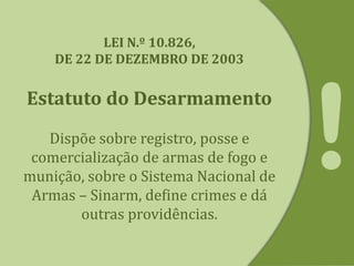 LEI N.º 10.826,
DE 22 DE DEZEMBRO DE 2003
Estatuto do Desarmamento
Dispõe sobre registro, posse e
comercialização de armas de fogo e
munição, sobre o Sistema Nacional de
Armas – Sinarm, define crimes e dá
outras providências.
 