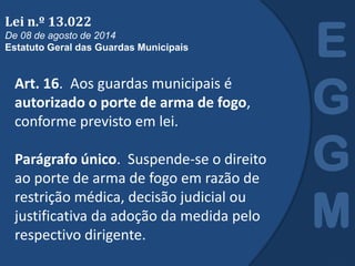 Art. 16. Aos guardas municipais é
autorizado o porte de arma de fogo,
conforme previsto em lei.
Parágrafo único. Suspende-se o direito
ao porte de arma de fogo em razão de
restrição médica, decisão judicial ou
justificativa da adoção da medida pelo
respectivo dirigente.
E
G
G
M
Lei n.º 13.022
De 08 de agosto de 2014
Estatuto Geral das Guardas Municipais
 