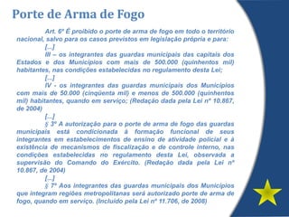 Art. 6º É proibido o porte de arma de fogo em todo o território
nacional, salvo para os casos previstos em legislação própria e para:
[...]
III – os integrantes das guardas municipais das capitais dos
Estados e dos Municípios com mais de 500.000 (quinhentos mil)
habitantes, nas condições estabelecidas no regulamento desta Lei;
[...]
IV - os integrantes das guardas municipais dos Municípios
com mais de 50.000 (cinqüenta mil) e menos de 500.000 (quinhentos
mil) habitantes, quando em serviço; (Redação dada pela Lei nº 10.867,
de 2004)
[...]
§ 3º A autorização para o porte de arma de fogo das guardas
municipais está condicionada à formação funcional de seus
integrantes em estabelecimentos de ensino de atividade policial e à
existência de mecanismos de fiscalização e de controle interno, nas
condições estabelecidas no regulamento desta Lei, observada a
supervisão do Comando do Exército. (Redação dada pela Lei nº
10.867, de 2004)
[...]
§ 7º Aos integrantes das guardas municipais dos Municípios
que integram regiões metropolitanas será autorizado porte de arma de
fogo, quando em serviço. (Incluído pela Lei nº 11.706, de 2008)
Porte de Arma de Fogo
 