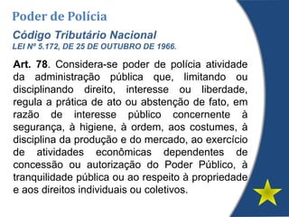 Poder de Polícia
Código Tributário Nacional
LEI Nº 5.172, DE 25 DE OUTUBRO DE 1966.
Art. 78. Considera-se poder de polícia atividade
da administração pública que, limitando ou
disciplinando direito, interesse ou liberdade,
regula a prática de ato ou abstenção de fato, em
razão de interesse público concernente à
segurança, à higiene, à ordem, aos costumes, à
disciplina da produção e do mercado, ao exercício
de atividades econômicas dependentes de
concessão ou autorização do Poder Público, à
tranquilidade pública ou ao respeito à propriedade
e aos direitos individuais ou coletivos.
 