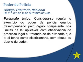 Poder de Polícia
Código Tributário Nacional
LEI Nº 5.172, DE 25 DE OUTUBRO DE 1966.
Parágrafo único. Considera-se regular o
exercício do poder de polícia quando
desempenhado pelo órgão competente nos
limites da lei aplicável, com observância do
processo legal e, tratando-se de atividade que
a lei tenha como discricionária, sem abuso ou
desvio de poder.
 