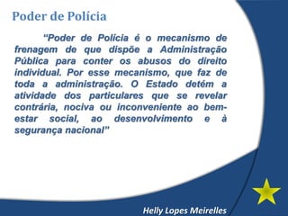 Poder de Polícia
“Poder de Polícia é o mecanismo de
frenagem de que dispõe a Administração
Pública para conter os abusos do direito
individual. Por esse mecanismo, que faz de
toda a administração. O Estado detém a
atividade dos particulares que se revelar
contrária, nociva ou inconveniente ao bem-
estar social, ao desenvolvimento e à
segurança nacional”
Helly Lopes Meirelles
 