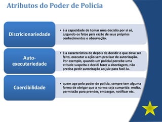 • é a capacidade de tomar uma decisão por si só,
julgando os fatos pela razão de seus próprios
conhecimentos e observação.
Discricionariedade
• é a característica de depois de decidir o que deve ser
feito, executar a ação sem precisar de autorização.
Por exemplo, quando um policial percebe uma
atitude suspeita e decidi fazer a abordagem, não
precisa pedir autorização ao juiz para fazê-la.
Auto-
executariedade
• quem age pelo poder de polícia, sempre tem alguma
forma de obrigar que a norma seja cumprida: multa,
permissão para prender, embargar, notificar etc.
Coercibilidade
Atributos do Poder de Polícia
 