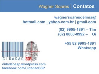 Wagner Soares | Contatos
wagnersoaresdelima@
hotmail.com | yahoo.com.br | gmail.com
(82) 9905-1891 – Tim
(82) 8860-0992 – Oi
+55 82 9905-1891
Whatsapp
cidadaossp.wordpress.com
facebook.com/CidadaoSSP
 