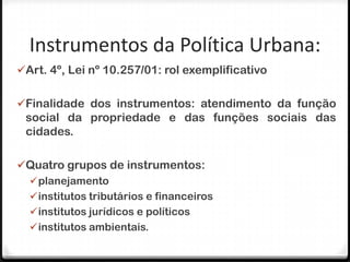 Instrumentos da Política Urbana:
Art. 4º, Lei nº 10.257/01: rol exemplificativo


Finalidade dos instrumentos: atendimento da função
 social da propriedade e das funções sociais das
 cidades.

Quatro grupos de instrumentos:
  planejamento
  institutos tributários e financeiros
  institutos jurídicos e políticos
  institutos ambientais.
 